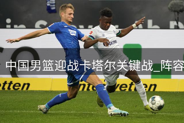 中国男篮迎战卡塔尔关键战 阵容轮换恐成胜负关键