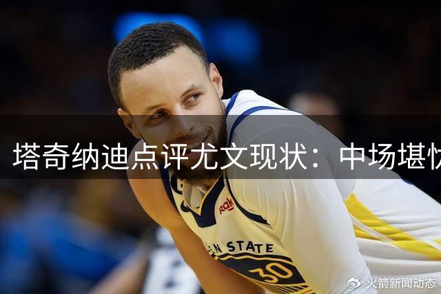 塔奇纳迪点评尤文现状：中场堪忧，胜者心态不足