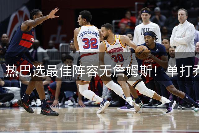热巴选最佳阵容无詹姆斯！单打乔：老詹没去热火 他有点心存芥蒂