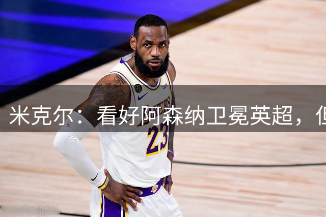 米克尔：看好阿森纳卫冕英超，但应该要踢出更具观赏性的足球