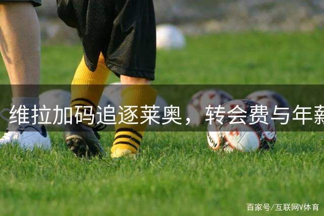 维拉加码追逐莱奥，转会费与年薪同步攀升