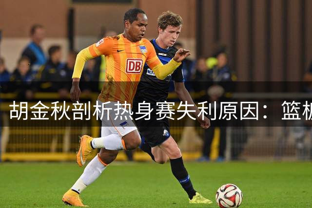 胡金秋剖析热身赛失利原因：篮板短板亟待解决