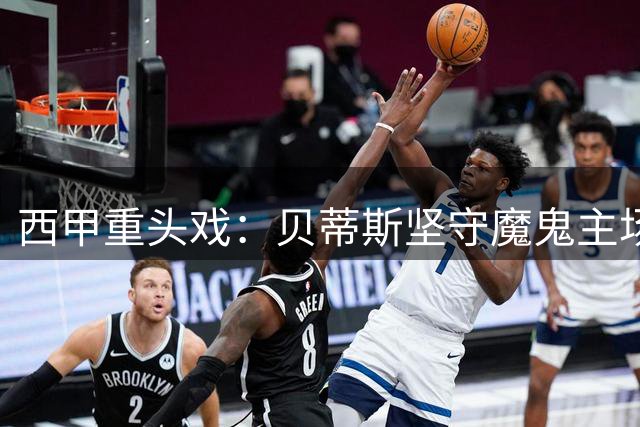 西甲重头戏：贝蒂斯坚守魔鬼主场，皇马携满贯火力前来叫阵