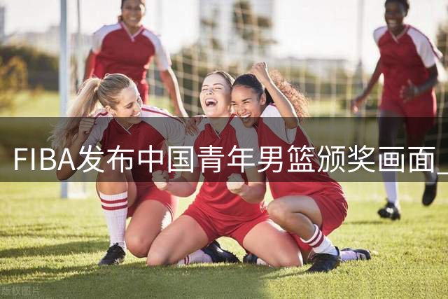 FIBA发布中国青年男篮颁奖画面 配文暗示光明前景